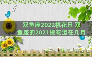 双鱼座2022桃花日 双鱼座的2021桃花运在几月
